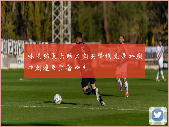林良铭复出助力国安锋线竞争加剧冲刺速度显著回升