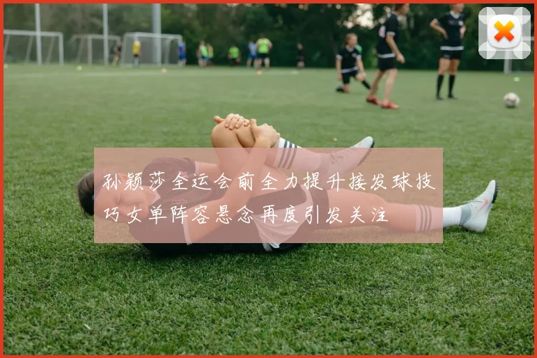 孙颖莎全运会前全力提升接发球技巧女单阵容悬念再度引发关注