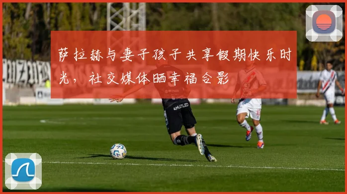 萨拉赫与妻子孩子共享假期快乐时光，社交媒体晒幸福合影